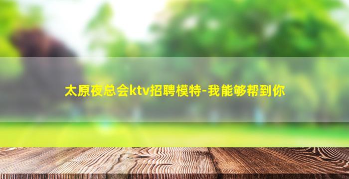 太原夜总会ktv招聘模特-我能够帮到你